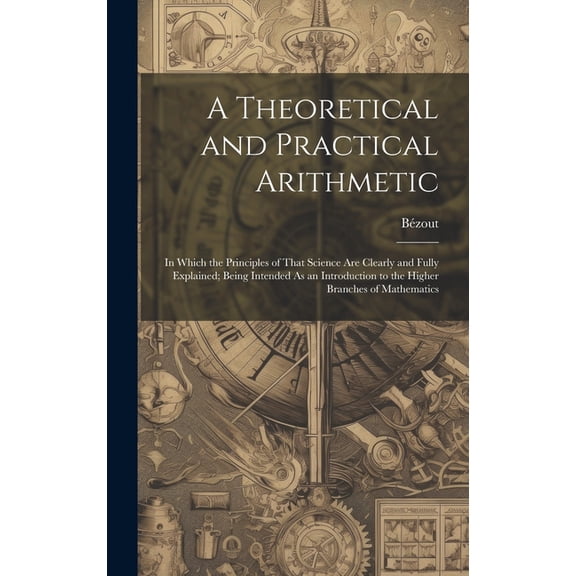 A Theoretical and Practical Arithmetic : In Which the Principles of That Science Are Clearly and Fully Explained; Being Intended As an Introduction to the Higher Branches of Mathematics (Hardcover)