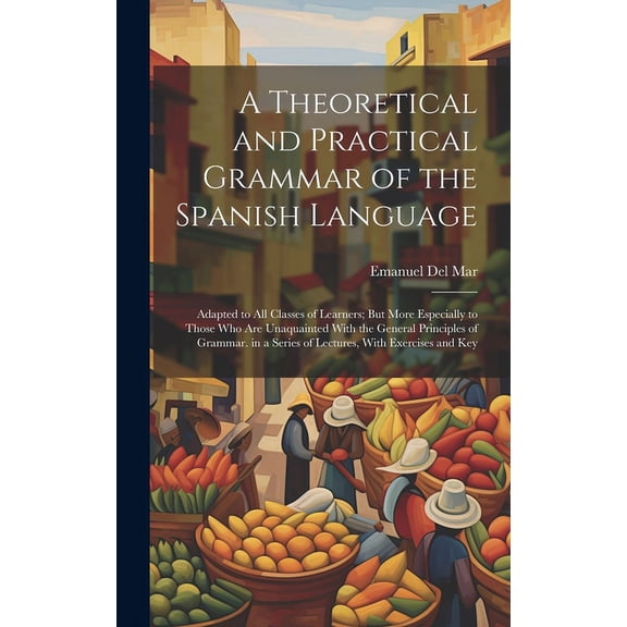 A Theoretical and Practical Grammar of the Spanish Language : Adapted to All Classes of Learners; But More Especially to Those Who Are Unaquainted With the General Principles of Grammar. in a Series of Lectures, With Exercises and Key (Hardcover)
