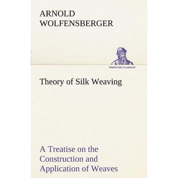 Theory of Silk Weaving A Treatise on the Construction and Application of Weaves, and the Decomposition and Calculation of Broad and Narrow, Plain, Nov