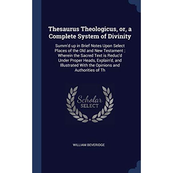 Thesaurus Theologicus, Or, A Complete System Of Divinity: Summ'D Up In Brief Notes Upon Select Places Of The Old And New Testament; Wherein The Sacred ... With The Opinions And Authorities Of Th