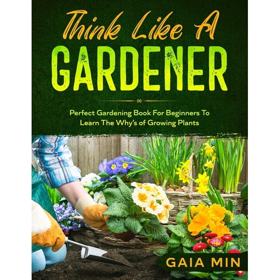 Think Like A Gardener: The Perfect Gardening Book For Beginners To Learn The Why's of Growing Plants