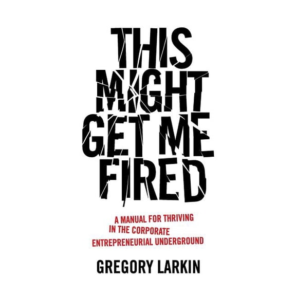 This Might Get Me Fired: A Manual for Thriving in the Corporate Entrepreneurial Underground (Paperback) by Gregory Larkin