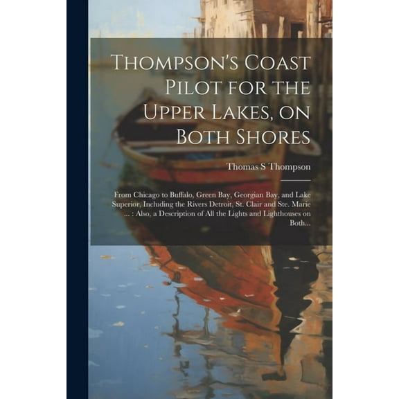 Thompson's Coast Pilot for the Upper Lakes, on Both Shores: From Chicago to Buffalo, Green Bay, Georgian Bay, and Lake Superior, Including the Rivers Detroit, St. Clair and Ste. Marie ...: Also, a Des