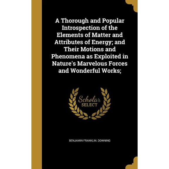 A Thorough and Popular Introspection of the Elements of Matter and Attributes of Energy; and Their Motions and Phenomena as Exploited in Nature's Marvelous Forces and Wonderful Works; (Hardcover)