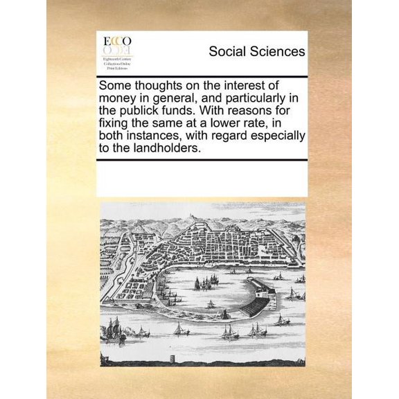 Some Thoughts on the Interest of Money in General, and Particularly in the Publick Funds. with Reasons for Fixing the Same at a Lower Rate, in Both Instances, with Regard Especially to the Landholders