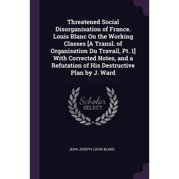 Threatened Social Disorganisation of France. Louis Blanc On the Working Classes [A Transl. of Organisation Du Travail, Pt. 1] With Corrected Notes, and a Refutation of His Destructive Plan by J. Ward (Paperback)