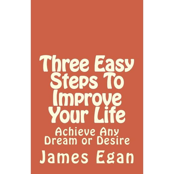Three Easy Steps to Improve Your Life: Achieve Any Dream or Desire