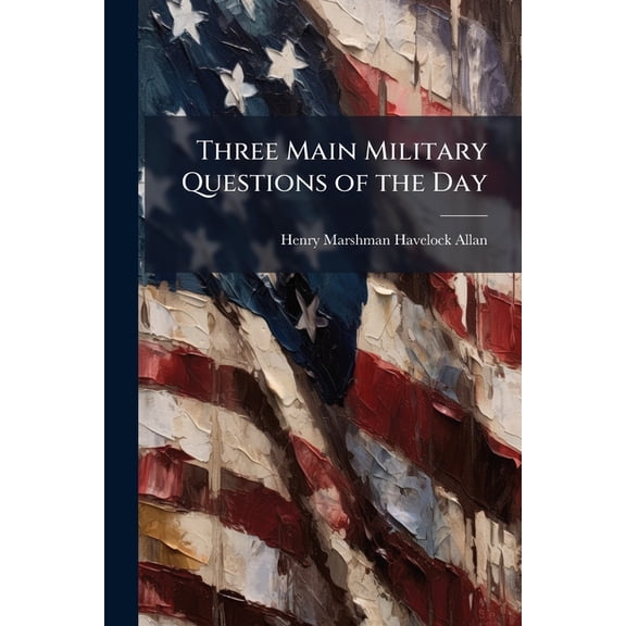 Three Main Military Questions of the Day : I. a Home Reserve Army. Ii. the More Economic Military Tenure of India. Iii. Cavalry As Affected by Breechloading Arms (Paperback)