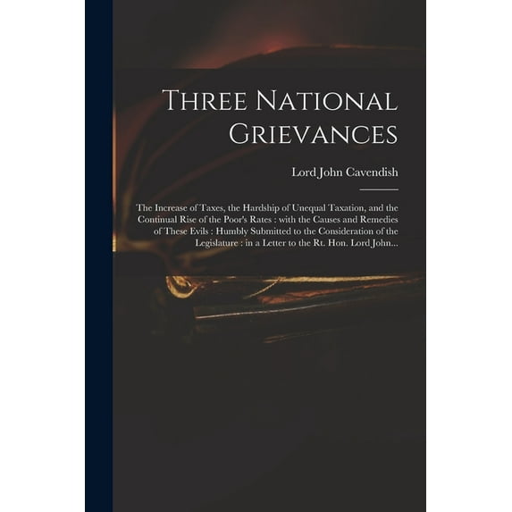 Three National Grievances: the Increase of Taxes, the Hardship of Unequal Taxation, and the Continual Rise of the Poor's Rates: With the Causes and Remedies of These Evils: Humbly Submitted to the Con