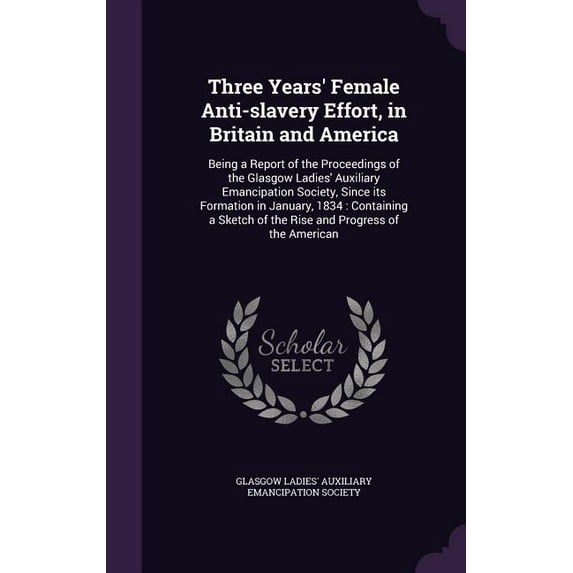 Three Years' Female Anti-slavery Effort, in Britain and America: Being a Report of the Proceedings of the Glasgow Ladies' Auxiliary Emancipation Society, Since its Formation in January, 1834: Containi