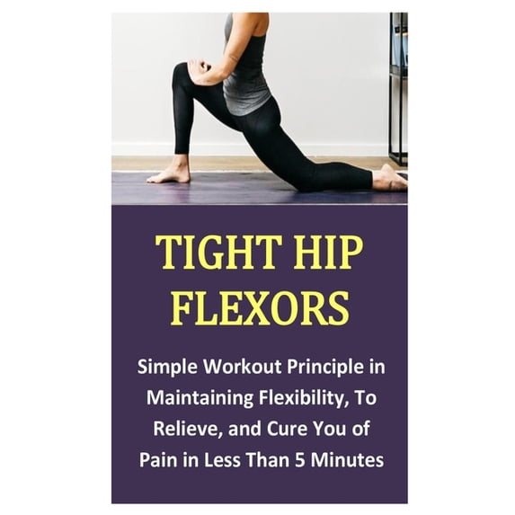 Tight Hip Flexors: Simple Workout Principle in Maintaining Flexibility, To Relieve, and Cure You of Pain in Less Than 5 Minutes (Paperback)