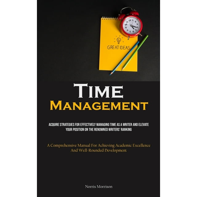 Time Management: Acquire Strategies For Effectively Managing Time As A Writer And Elevate Your Position On The Renowned Writers' Ranking (A Comprehensive Manual For Achieving Academic Excellence And W