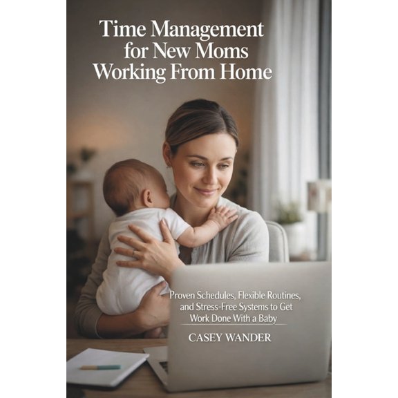 Time Management for New Moms Working From Home: Proven Schedules, Flexible Routines, and Stress-Free Systems to Get Work, (Paperback)