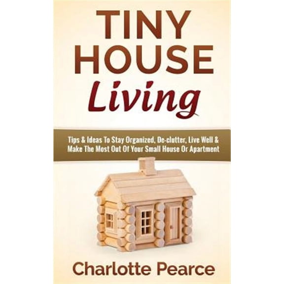 Tiny House Living: Tips & Ideas to Stay Organized, de-Clutter, Live Well & Make the Most Out of Your Small House or Apartment