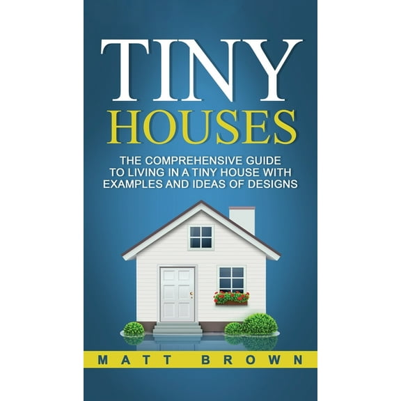 Tiny Houses: The Comprehensive Guide to Living in a Tiny House with Examples and Ideas of Designs, (Hardcover)