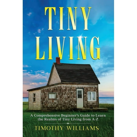 Tiny Living: A Comprehensive Beginner's Guide to Learn the Realms of Tiny Living from A-Z, (Paperback)