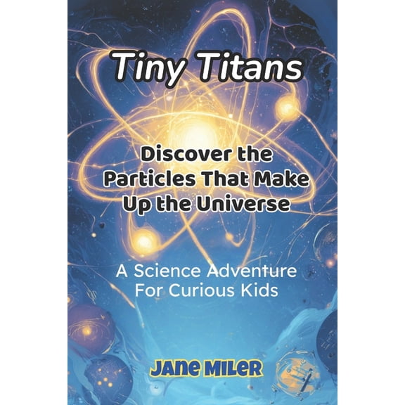 Tiny Titans: Discover the Particles That Make Up the Universe: A Science Adventure for Curious Kids, (Paperback)