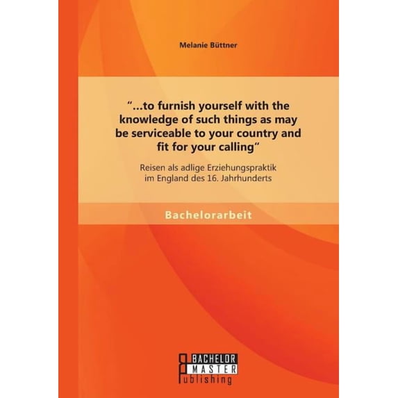 …To furnish yourself with the knowledge of such things as may be serviceable to your country and fit for your calling : Reisen als adlige Erziehungspraktik im England des 16. Jahrhunderts (Paperback)