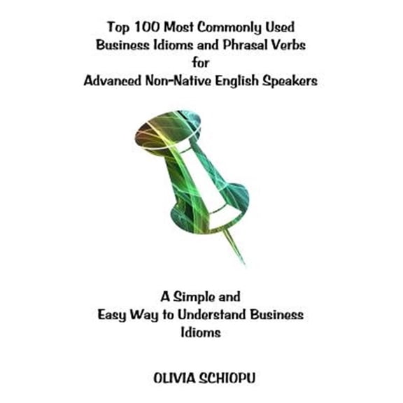Top 100 Most Commonly Used Business Idioms and Phrasal Verbs for Advanced Non-Native English Speakers: A Simple and Easy Way to Understand Business Id