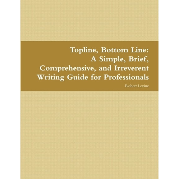 Topline, Bottom Line: A Simple, Brief, Comprehensive, and Irreverent Writing Guide for Professionals, (Paperback)