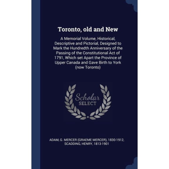 Toronto, Old And New: A Memorial Volume, Historical, Descriptive And Pictorial, Designed To Mark The Hundredth Anniversary Of The Passing Of The ... Canada And Gave Birth To York (Now Toronto)