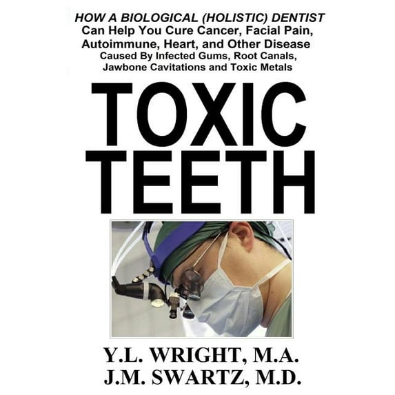 Toxic Teeth: How a Biological (Holistic) Dentist Can Help You Cure Cancer, Facial Pain, Autoimmune, Heart, and Other Disease Caused By Infected Gums, Root Canals, Jawbone Cavitations, and Toxic Metals