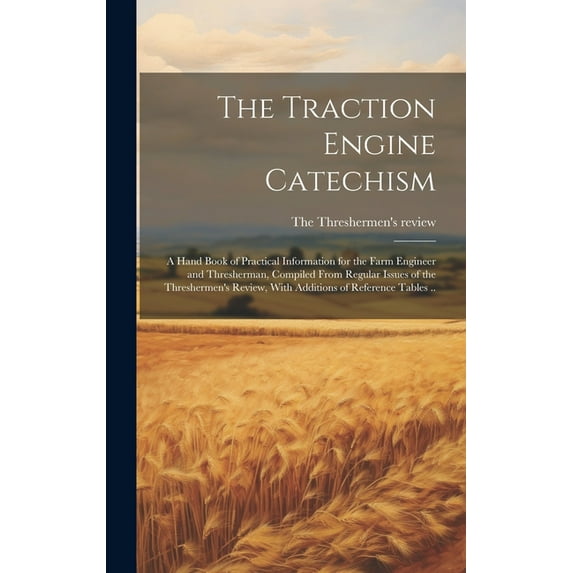 The Traction Engine Catechism; a Hand Book of Practical Information for the Farm Engineer and Thresherman, Compiled From Regular Issues of the Threshermen's Review, With Additions of Reference Tables