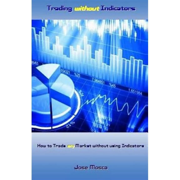 Trading without Indicators: How to Trade any Market without using Indicators (Paperback) by Jose Mosca