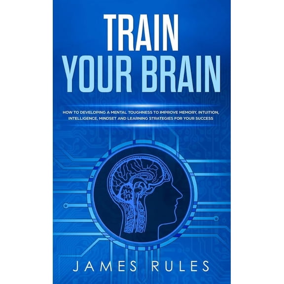Train Your Brain: How to Developing a Mental Toughness to Improve Memory, Intuition, Intelligence, Mindset and Learning
