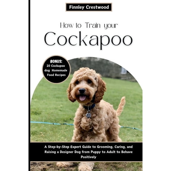 How to Train Your Cockapoo: A Step-by-Step Expert Guide to Grooming, Caring, and Raising a Designer Dog from Puppy to Adult to Behave Positively (Paperback)