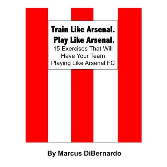 Train Like Arsenal, Play Like Arsenal : 15 Training Ground Exercises That Will Have Your Team Playing Like Arsenal Fc