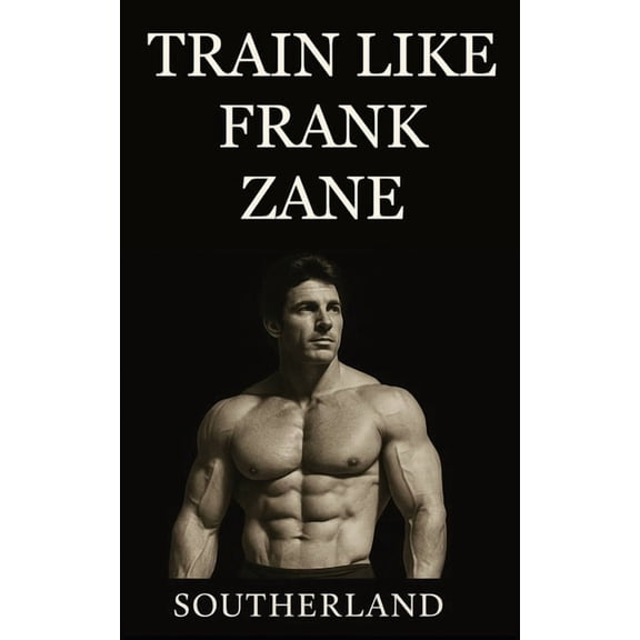 Train Like Frank Zane: A complete guide to Frank Zane's philosophy, training splits, nutrition, posing, recovery, and mi, (Paperback)
