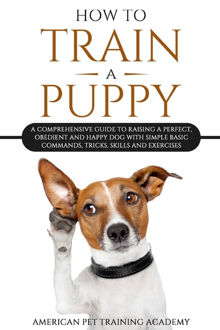 How To Train A Puppy : A Comprehensive Guide to Raising a Perfect, Obedient and Happy Dog with Simple Basic Commands, Tricks, Skills and Exercises (Paperback)
