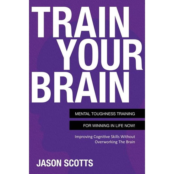 Train Your Brain: Mental Toughness Training for Winning in Life Now!: Improving Cognitive Skills Without Overworking the Brain (Paperback)