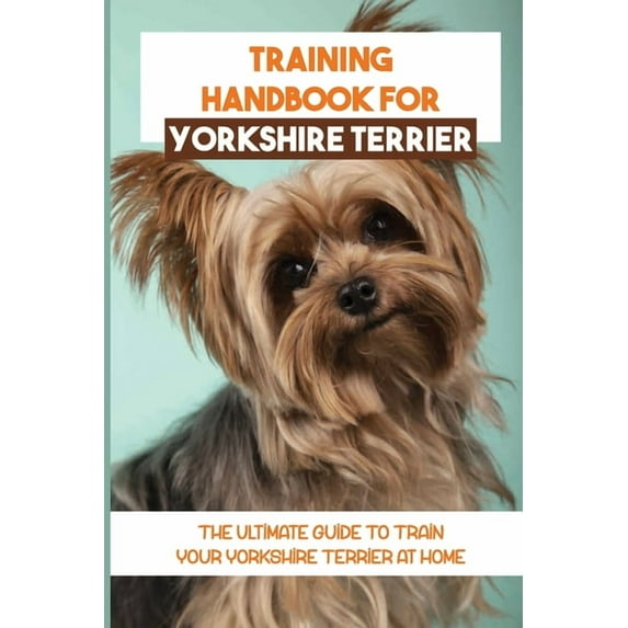 Training Handbook For Yorkshire Terrier: The Ultimate Guide To Train Your Yorkshire Terrier At Home: Techniques To Train A Yorkshire Terrier (Paperback)