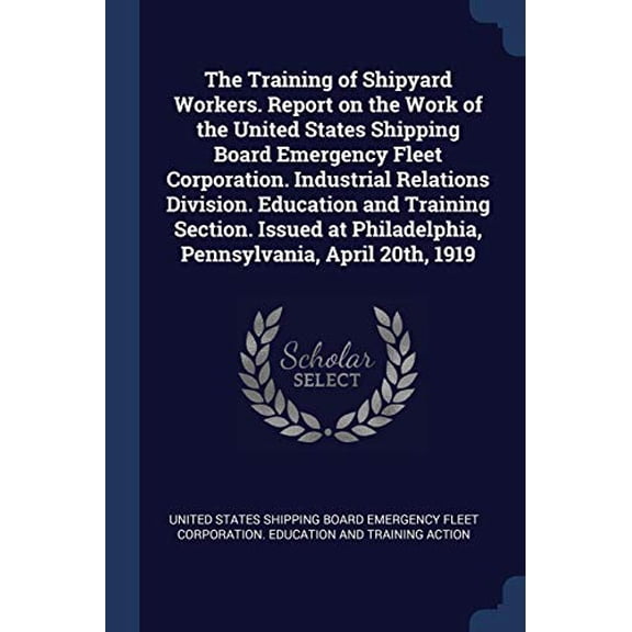 The Training of Shipyard Workers. Report on the Work of the United States Shipping Board Emergency Fleet Corporation. Industrial Relations Division. Philadelphia, Pennsylvania, April 2 1376830736