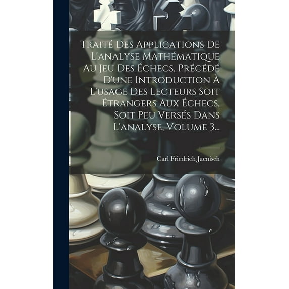 Traité Des Applications De L'analyse Mathématique Au Jeu Des Échecs, Précédé D'une Introduction À L'usage Des Lecteurs Soit Étrangers Aux Échecs, Soit Peu Versés Dans L'analyse, Volume 3... (Hardcover
