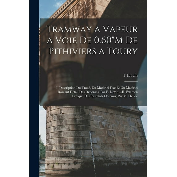 Tramway a Vapeur a Voie De 0.60"M De Pithiviers a Toury: I. Description Du Tracé, Du Matériel Fixé Et Du Matériel Roulant Détail Des Dépenses, Par F. Lievin ...II. Examen Critique Des Resultats Obtenu