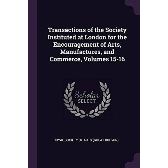 Transactions of the Society Instituted at London for the Encouragement of Arts, Manufactures, and Commerce, Volumes 15-16 Paperback 1377966321 9781377966328 Royal Society Of Arts Great Britain