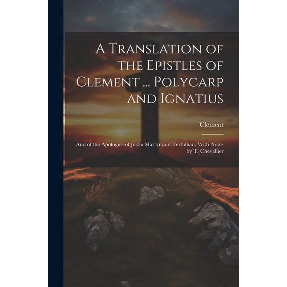 A Translation of the Epistles of Clement ... Polycarp and Ignatius : And of the Apologies of Justin Martyr and Tertullian, With Notes by T. Chevallier (Paperback)