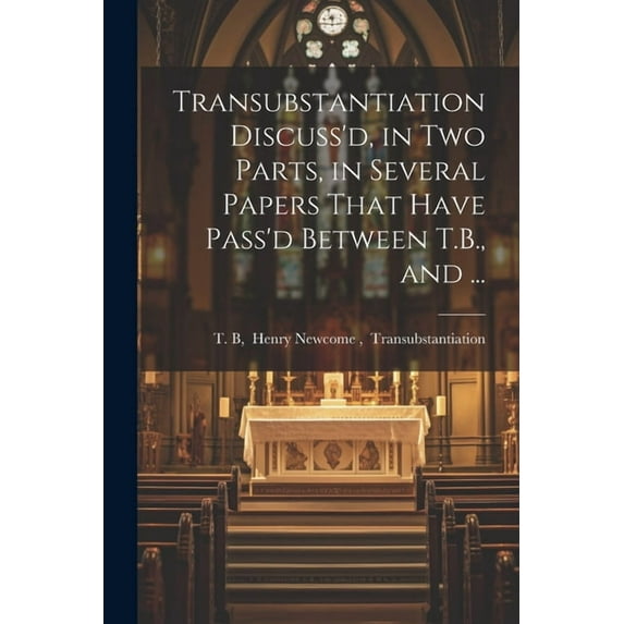 Transubstantiation Discuss'd, in Two Parts, in Several Papers That Have Pass'd Between T.B., and ... (Paperback)