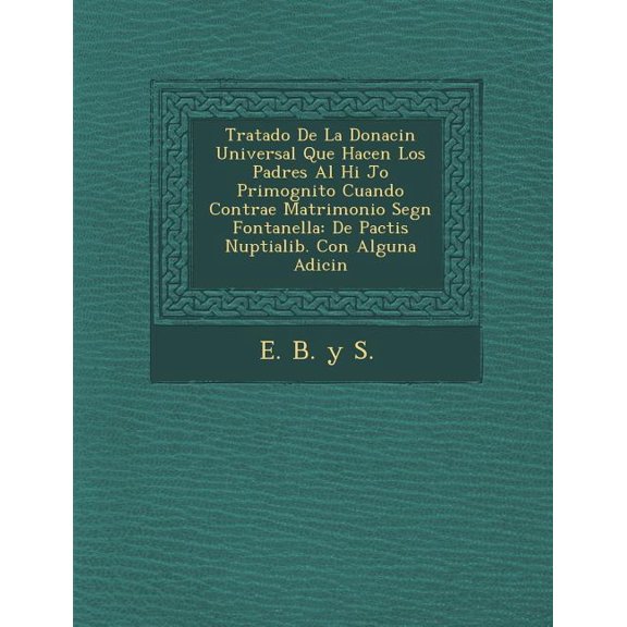 Tratado de La Donaci N Universal Que Hacen Los Padres Al Hi Jo Primog Nito Cuando Contrae Matrimonio Seg N Fontanella : de Pactis Nuptialib. Con Alguna