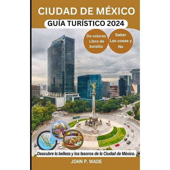 Travel Guide Books by John P. Wade: Ciudad de Mxico Gua Turstico 2024: Ciudad de Mxico para principiantes: mapas, direcciones, principales atracciones, alojamiento, aeropuertos, bancos, lo que se