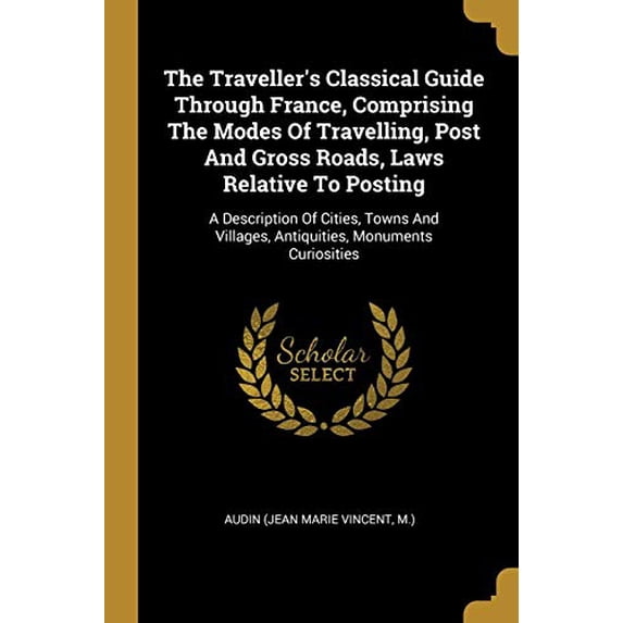 The Travellers Classical Guide Through France, Comprising The Modes Of Travelling, Post And Gross Roads, Laws Relative To Posting: A Description Of . Villages, Antiquities, Monuments Cu 101052397X