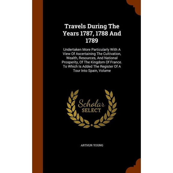 Travels During the Years 1787, 1788 and 1789: Undertaken More Particularly with a View of Ascertaining the Cultivation, Wealth, Resources, and National Prosperity, of the Kingdom of France. to Which Is Added The Register Of Tour Into Spain Volume (Hardcover)