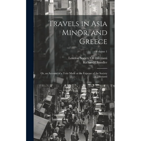 Travels in Asia Minor, and Greece: Or, an Account of a Tour Made at the Expense of the Society of Dilettanti; Volume 1