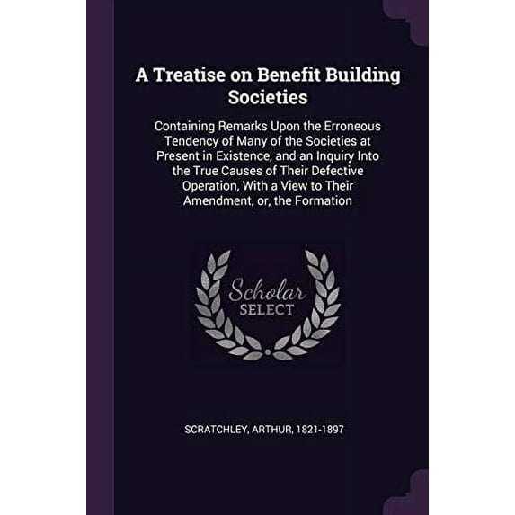 A Treatise on Benefit Building Societies : Containing Remarks Upon the Erroneous Tendency of Many of the Societies at Present in Existence, and an Inquiry Into the True Causes of Their Defective Operation, With a View to Their Amendment, or, the Formation (Paperback)