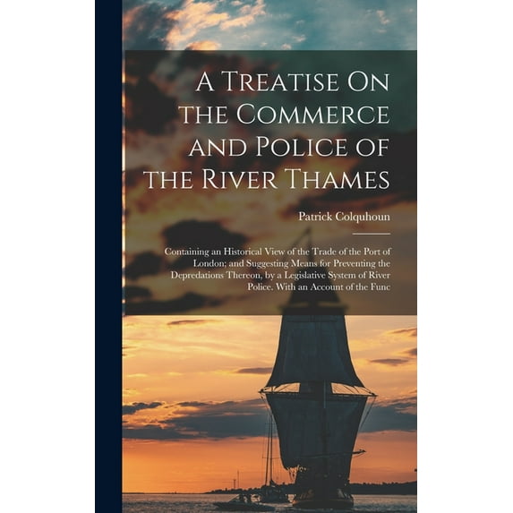 A Treatise On the Commerce and Police of the River Thames : Containing an Historical View of the Trade of the Port of London; and Suggesting Means for Preventing the Depredations Thereon, by a Legislative System of River Police. With an Account of the Func (Hardcover)