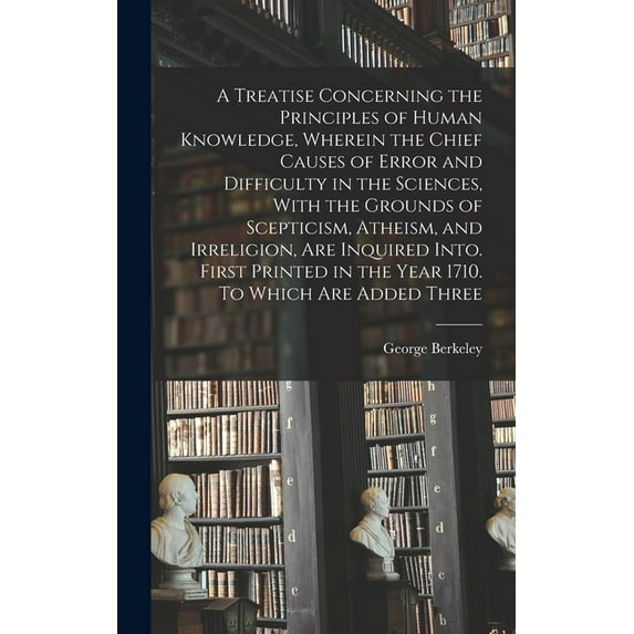 A Treatise Concerning the Principles of Human Knowledge, Wherein the Chief Causes of Error and Difficulty in the Sciences, With the Grounds of Scepticism, Atheism, and Irreligion, are Inquired Into. F