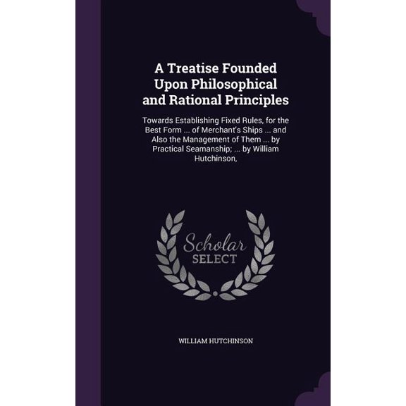 A Treatise Founded Upon Philosophical and Rational Principles : Towards Establishing Fixed Rules, for the Best Form ... of Merchant's Ships ... and Also the Management of Them ... by Practical Seamanship; ... by William Hutchinson, (Hardcover)